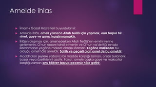 Amelde ihlas
 İmam-ı Gazali Hazretleri buyurdular ki:
 Amelde ihlâs, ameli yalnızca Allah Teâlâ için yapmak, ona başka bir
niyet, gaye ve garaz karıştırmamaktır.
 İhlâsın oluşması için, amel ederken Allah Teâlâ’nın emrini yerine
getirmenin, O'nun rızasını tahsil etmenin ve O'nun va'dettiği sevabı
kazanmanın yegâne maksat olması lâzımdır. Yegâne maksadın bu
olduğu amel hâlis ameldir. Sahih ve geçerli olan amel de bu ameldir.
 Maddî olan şeylere yabancı bir madde karıştığı zaman, onları bulandırır,
bozar veya özelliklerini azaltır. Fakat, amele başka gaye ve maksatlar
karıştığı zaman onu kökten bozup geçersiz hâle getirir.
 
