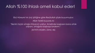 Allah %100 ihlaslı ameli kabul eder!
Ebû Hüreyre’nin (ra) işittiğine göre Resûlullah şöyle buyurmuştur:
Allah Teâlâ buyurdu ki:
“Benim hiçbir ortağa ihtiyacım yoktur. Amelinde başkasını bana ortak
yapanı, ortağıyla başbaşa bırakırım.”
(M7475 Müslim, Zühd, 46)
 