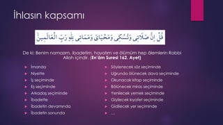 İhlasın kapsamı
De ki: Benim namazım, ibadetim, hayatım ve ölümüm hep âlemlerin Rabbi
Allah içindir. (En’âm Suresi 162. Ayet)
 İmanda
 Niyette
 İş seçiminde
 Eş seçiminde
 Arkadaş seçiminde
 İbadette
 İbadetin devamında
 İbadetin sonunda
 Söylenecek söz seçiminde
 Uğrunda ölünecek dava seçiminde
 Okunacak kitap seçiminde
 Bölünecek miras seçiminde
 Yenilecek yemek seçiminde
 Giyilecek kıyafet seçiminde
 Gidilecek yer seçiminde
 …
 