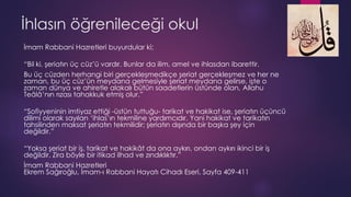 İhlasın öğrenileceği okul
İmam Rabbani Hazretleri buyurdular ki;
“Bil ki, şeriatın üç cüz’ü vardır. Bunlar da ilim, amel ve ihlasdan ibarettir.
Bu üç cüzden herhangi biri gerçekleşmedikçe şeriat gerçekleşmez ve her ne
zaman, bu üç cüz’ün meydana gelmesiyle şeriat meydana gelirse, işte o
zaman dünya ve ahiretle alakalı bütün saadetlerin üstünde olan, Allahu
Teâlâ’nın rızası tahakkuk etmiş olur.”
“Sofiyyeninin imtiyaz ettiği -üstün tuttuğu- tarikat ve hakikat ise, şeriatın üçüncü
dilimi olarak sayılan ‘ihlas’ın tekmiline yardımcıdır. Yani hakikat ve tarikatın
tahsilinden maksat şeriatın tekmilidir; şeriatın dışında bir başka şey için
değildir.”
“Yoksa şeriat bir iş, tarikat ve hakikât da ona aykırı, ondan aykırı ikinci bir iş
değildir. Zira böyle bir itikad ilhad ve zındıklıktır.”
İmam Rabbani Hazretleri
Ekrem Sağıroğlu, İmam-ı Rabbani Hayatı Cihadı Eseri, Sayfa 409-411
 