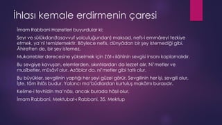 İhlası kemale erdirmenin çaresi
İmam Rabbani Hazretleri buyurdular ki;
Seyr ve sülûkdan(tasavvuf yolculuğundan) maksad, nefs-i emmâreyi tezkiye
etmek, ya’nî temizlemektir. Böylece nefis, dünyâdan bir şey istemediği gibi,
Âhiretten de, bir şey istemez.
Mukarrebler derecesine yükselmek için Zât-ı ilâhînin sevgisi insanı kaplamalıdır.
Bu sevgiye kavuşan, elemlerden, sıkıntılardan da lezzet alır. Ni’metler ve
musîbetler, müsâvî olur. Azâblar da, ni’metler gibi tatlı olur.
Bu büyükler, sevgilinin yaptığı her şeyi güzel görür. Sevgilinin her işi, sevgili olur.
İşte, tâm ihlâs budur. Yalancı ma’bûdlardan kurtuluş makâmı burasıdır.
Kelime-i tevhîdin ma’nâsı, ancak burada hâsıl olur.
İmam Rabbani, Mektubat-ı Rabbani, 35. Mektup
 
