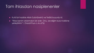 Tam ihlasdan nasiplenenler
 Kutsî bir hadiste Allah Subhânehû ve Teâlâ buyurdu ki;
 “İhlas benim sırlarımdan bir sırdır. Onu, sevdiğim kulun kalbine
yerleştiririm” ( Gazali İhya c.4.s.676)
 