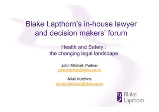 Blake Lapthorn’s in-house lawyer
and decision makers’ forum
Health and Safety :
the changing legal landscape
John Mitchell, Partner
john.mitchell@bllaw.co.uk
Nikki Hutchins
nicola.hutchins@bllaw.co.uk

 