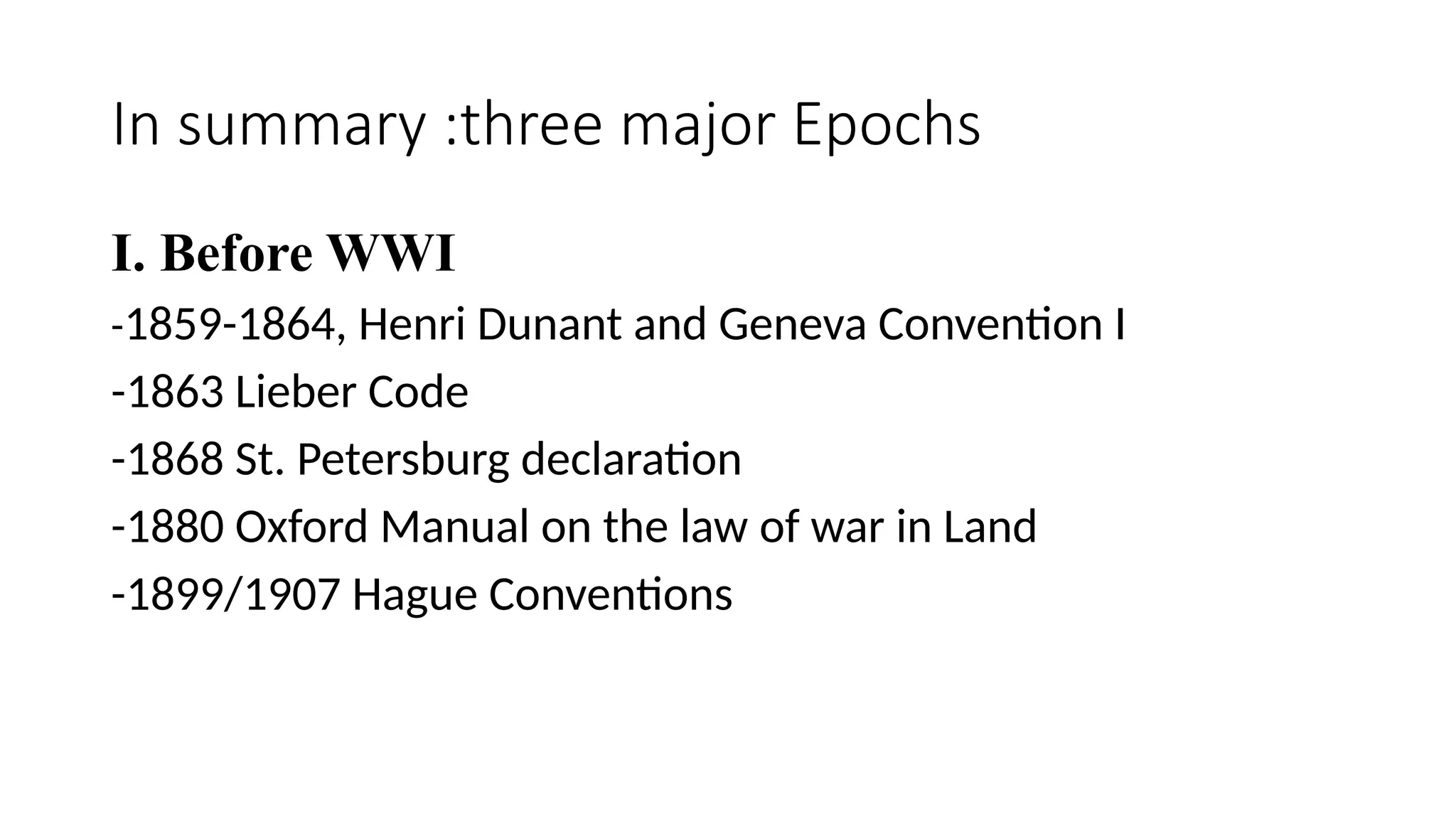 In summary :three major Epochs
I. Before WWI
-1859-1864, Henri Dunant and Geneva Convention I
-1863 Lieber Code
-1868 St. Petersburg declaration
-1880 Oxford Manual on the law of war in Land
-1899/1907 Hague Conventions
 