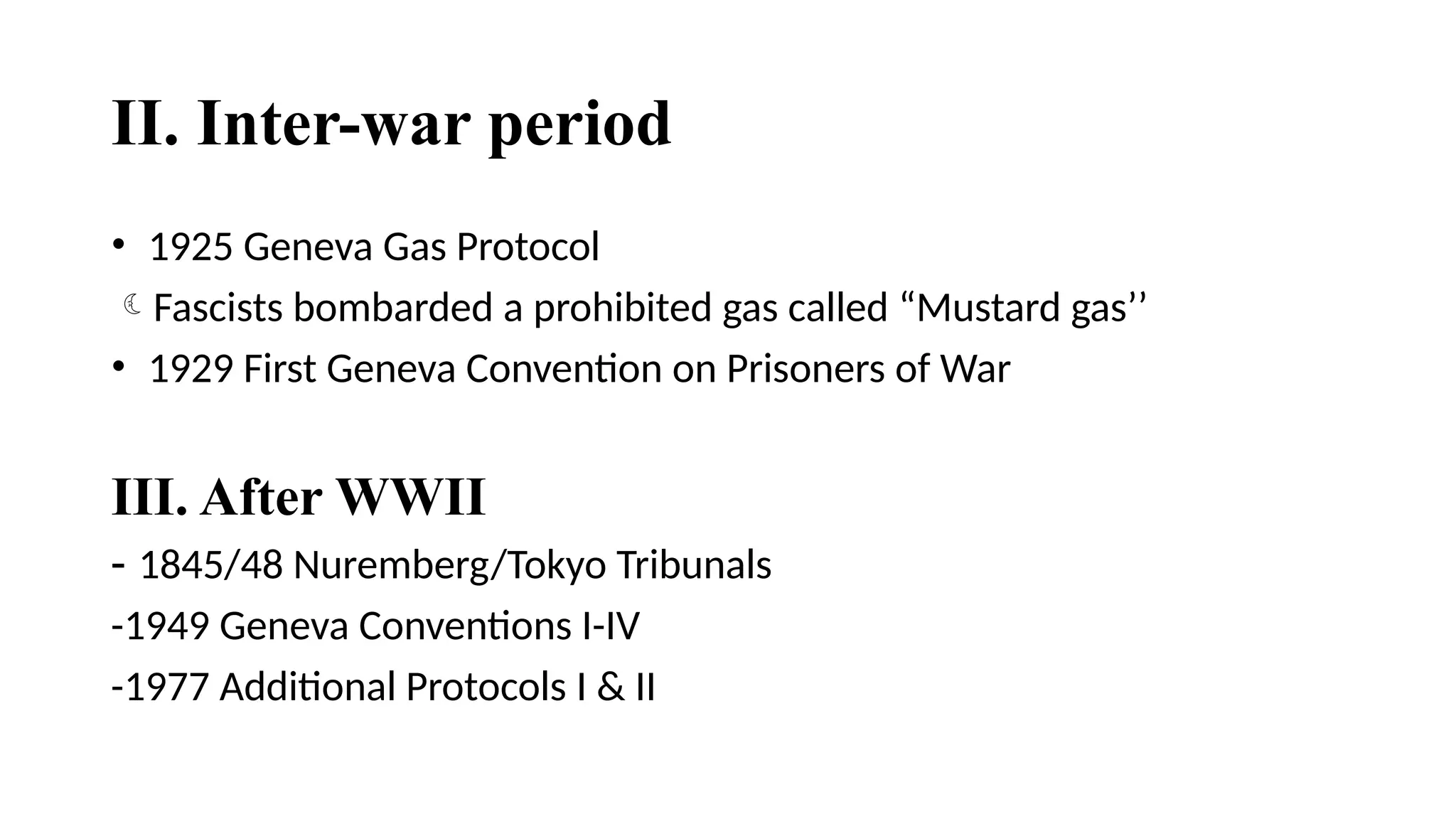 II. Inter-war period
• 1925 Geneva Gas Protocol
Fascists bombarded a prohibited gas called “Mustard gas’’
• 1929 First Geneva Convention on Prisoners of War
III. After WWII
- 1845/48 Nuremberg/Tokyo Tribunals
-1949 Geneva Conventions I-IV
-1977 Additional Protocols I & II
 
