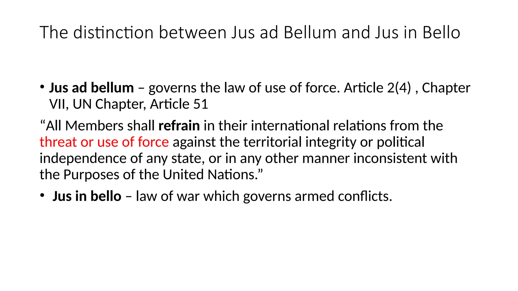 The distinction between Jus ad Bellum and Jus in Bello
• Jus ad bellum – governs the law of use of force. Article 2(4) , Chapter
VII, UN Chapter, Article 51
“All Members shall refrain in their international relations from the
threat or use of force against the territorial integrity or political
independence of any state, or in any other manner inconsistent with
the Purposes of the United Nations.”
• Jus in bello – law of war which governs armed conflicts.
 