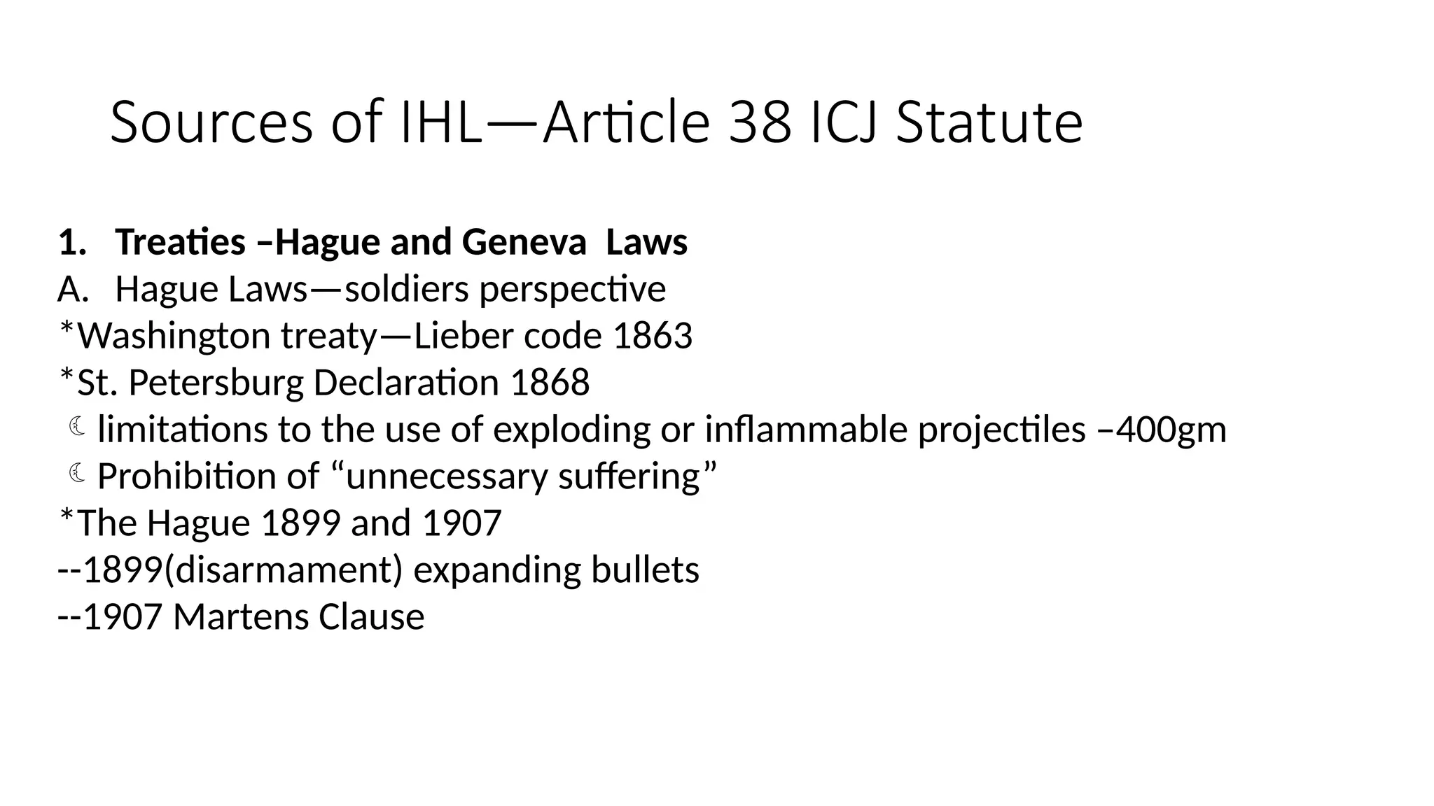 Sources of IHL—Article 38 ICJ Statute
1. Treaties –Hague and Geneva Laws
A. Hague Laws—soldiers perspective
*Washington treaty—Lieber code 1863
*St. Petersburg Declaration 1868
limitations to the use of exploding or inflammable projectiles –400gm
Prohibition of “unnecessary suffering”
*The Hague 1899 and 1907
--1899(disarmament) expanding bullets
--1907 Martens Clause
 
