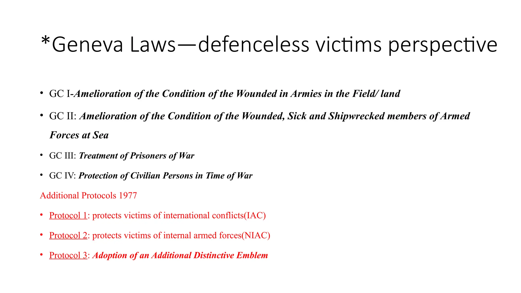 *Geneva Laws—defenceless victims perspective
• GC I-Amelioration of the Condition of the Wounded in Armies in the Field/ land
• GC II: Amelioration of the Condition of the Wounded, Sick and Shipwrecked members of Armed
Forces at Sea
• GC III: Treatment of Prisoners of War
• GC IV: Protection of Civilian Persons in Time of War
Additional Protocols 1977
• Protocol 1: protects victims of international conflicts(IAC)
• Protocol 2: protects victims of internal armed forces(NIAC)
• Protocol 3: Adoption of an Additional Distinctive Emblem
 