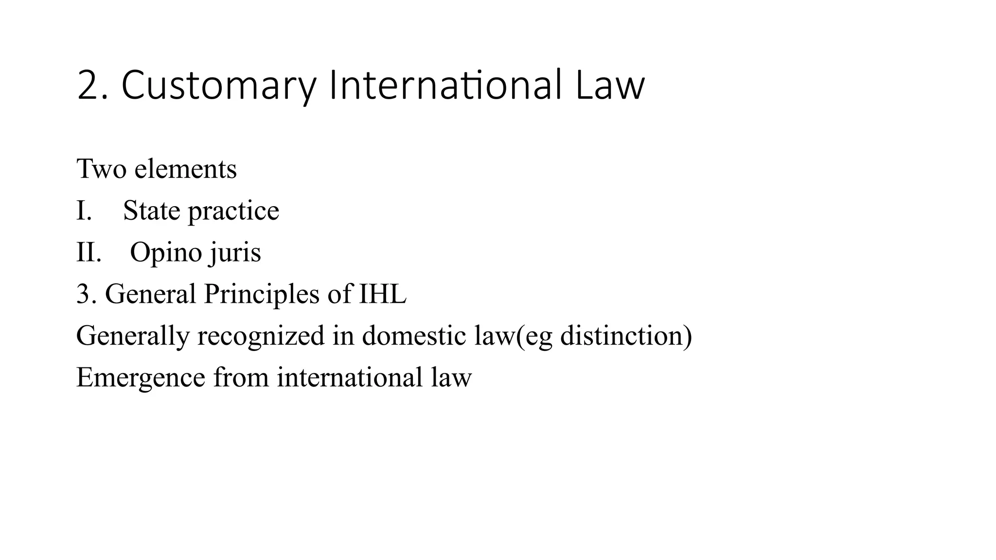2. Customary International Law
Two elements
I. State practice
II. Opino juris
3. General Principles of IHL
Generally recognized in domestic law(eg distinction)
Emergence from international law
 