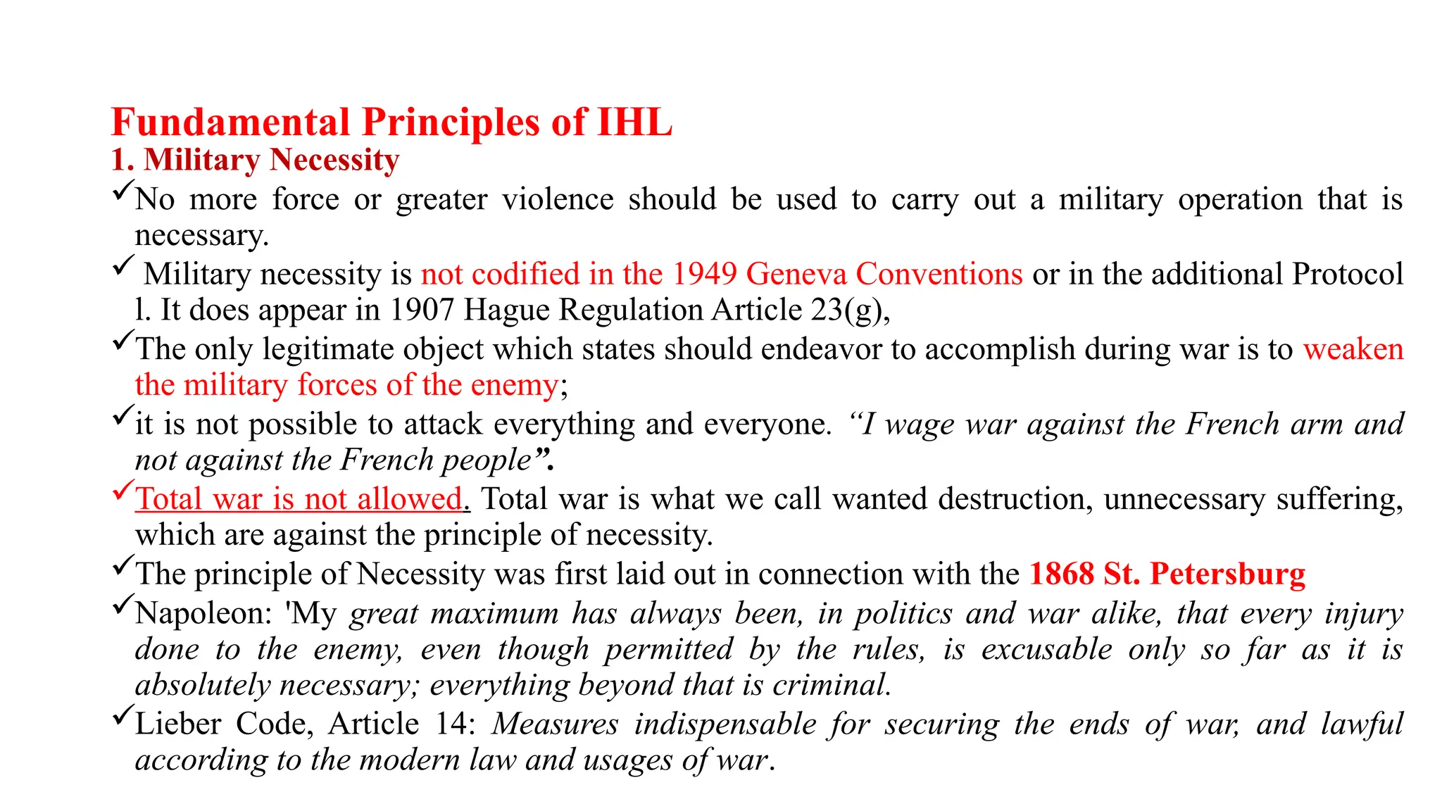 Fundamental Principles of IHL
1. Military Necessity
No more force or greater violence should be used to carry out a military operation that is
necessary.
 Military necessity is not codified in the 1949 Geneva Conventions or in the additional Protocol
l. It does appear in 1907 Hague Regulation Article 23(g),
The only legitimate object which states should endeavor to accomplish during war is to weaken
the military forces of the enemy;
it is not possible to attack everything and everyone. “I wage war against the French arm and
not against the French people”.
Total war is not allowed. Total war is what we call wanted destruction, unnecessary suffering,
which are against the principle of necessity.
The principle of Necessity was first laid out in connection with the 1868 St. Petersburg
Napoleon: 'My great maximum has always been, in politics and war alike, that every injury
done to the enemy, even though permitted by the rules, is excusable only so far as it is
absolutely necessary; everything beyond that is criminal.
Lieber Code, Article 14: Measures indispensable for securing the ends of war, and lawful
according to the modern law and usages of war.
 