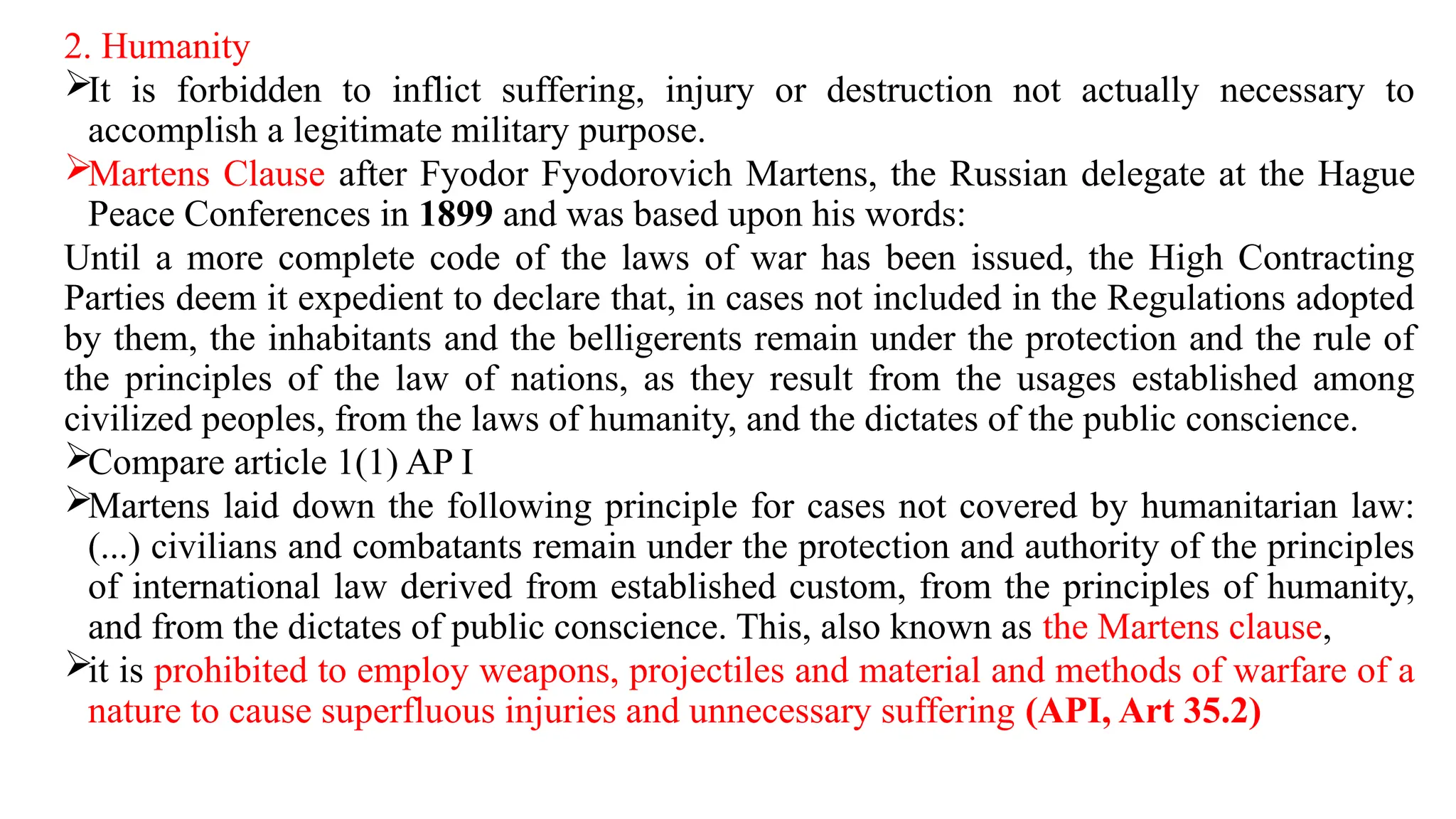 2. Humanity
It is forbidden to inflict suffering, injury or destruction not actually necessary to
accomplish a legitimate military purpose.
Martens Clause after Fyodor Fyodorovich Martens, the Russian delegate at the Hague
Peace Conferences in 1899 and was based upon his words:
Until a more complete code of the laws of war has been issued, the High Contracting
Parties deem it expedient to declare that, in cases not included in the Regulations adopted
by them, the inhabitants and the belligerents remain under the protection and the rule of
the principles of the law of nations, as they result from the usages established among
civilized peoples, from the laws of humanity, and the dictates of the public conscience.
Compare article 1(1) AP I
Martens laid down the following principle for cases not covered by humanitarian law:
(...) civilians and combatants remain under the protection and authority of the principles
of international law derived from established custom, from the principles of humanity,
and from the dictates of public conscience. This, also known as the Martens clause,
it is prohibited to employ weapons, projectiles and material and methods of warfare of a
nature to cause superfluous injuries and unnecessary suffering (API, Art 35.2)
 