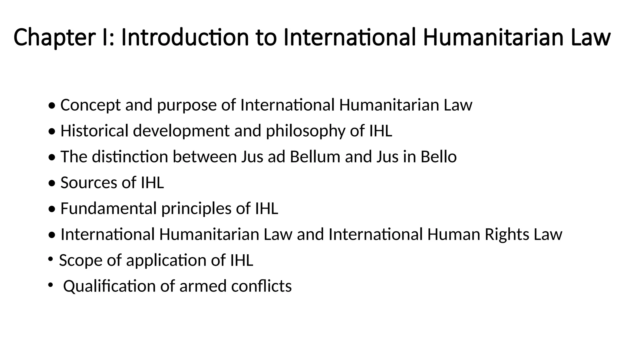 Chapter I: Introduction to International Humanitarian Law
• Concept and purpose of International Humanitarian Law
• Historical development and philosophy of IHL
• The distinction between Jus ad Bellum and Jus in Bello
• Sources of IHL
• Fundamental principles of IHL
• International Humanitarian Law and International Human Rights Law
• Scope of application of IHL
• Qualification of armed conflicts
 