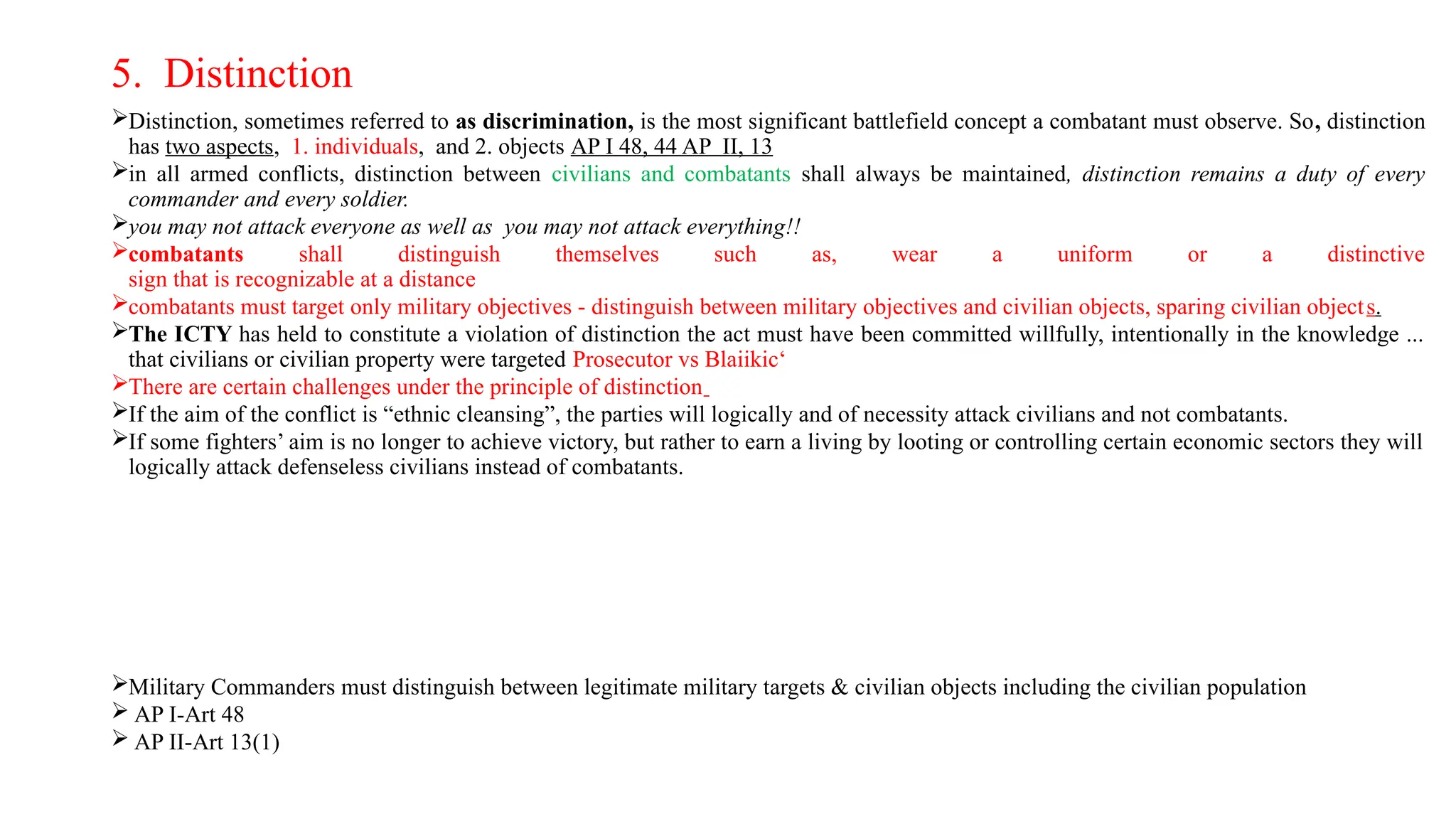 5. Distinction
Distinction, sometimes referred to as discrimination, is the most significant battlefield concept a combatant must observe. So, distinction
has two aspects, 1. individuals, and 2. objects AP I 48, 44 AP II, 13
in all armed conflicts, distinction between civilians and combatants shall always be maintained, distinction remains a duty of every
commander and every soldier.
you may not attack everyone as well as you may not attack everything!!
combatants shall distinguish themselves such as, wear a uniform or a distinctive
sign that is recognizable at a distance
combatants must target only military objectives - distinguish between military objectives and civilian objects, sparing civilian objects.
The ICTY has held to constitute a violation of distinction the act must have been committed willfully, intentionally in the knowledge ...
that civilians or civilian property were targeted Prosecutor vs Blaiikic‘
There are certain challenges under the principle of distinction
If the aim of the conflict is “ethnic cleansing”, the parties will logically and of necessity attack civilians and not combatants.
If some fighters’ aim is no longer to achieve victory, but rather to earn a living by looting or controlling certain economic sectors they will
logically attack defenseless civilians instead of combatants.
Military Commanders must distinguish between legitimate military targets & civilian objects including the civilian population
 AP I-Art 48
 AP II-Art 13(1)
 