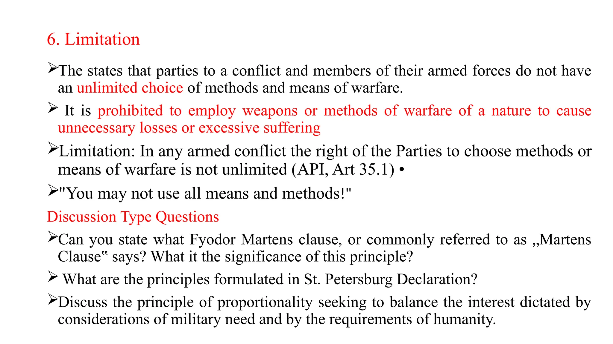 6. Limitation
The states that parties to a conflict and members of their armed forces do not have
an unlimited choice of methods and means of warfare.
 It is prohibited to employ weapons or methods of warfare of a nature to cause
unnecessary losses or excessive suffering
Limitation: In any armed conflict the right of the Parties to choose methods or
means of warfare is not unlimited (API, Art 35.1) •
"You may not use all means and methods!"
Discussion Type Questions
Can you state what Fyodor Martens clause, or commonly referred to as „Martens
Clause says? What it the significance of this principle?
‟
 What are the principles formulated in St. Petersburg Declaration?
Discuss the principle of proportionality seeking to balance the interest dictated by
considerations of military need and by the requirements of humanity.
 