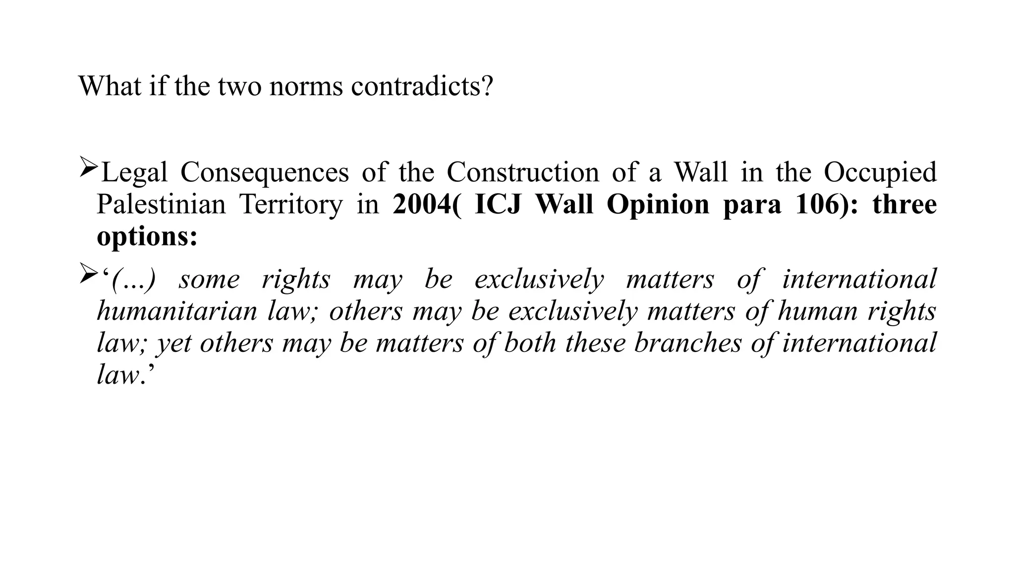 What if the two norms contradicts?
Legal Consequences of the Construction of a Wall in the Occupied
Palestinian Territory in 2004( ICJ Wall Opinion para 106): three
options:
‘(…) some rights may be exclusively matters of international
humanitarian law; others may be exclusively matters of human rights
law; yet others may be matters of both these branches of international
law.’
 