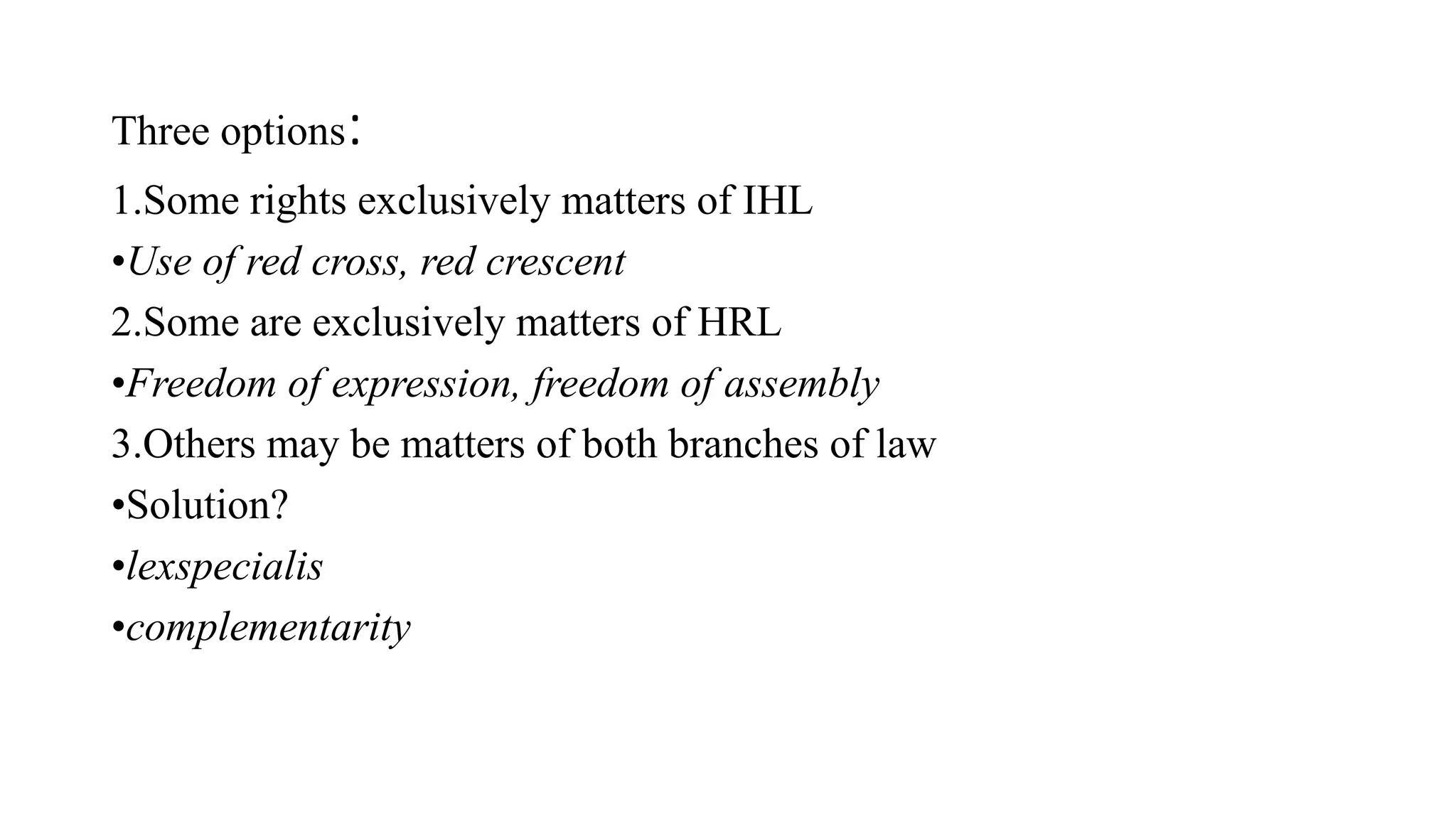 Three options:
1.Some rights exclusively matters of IHL
•Use of red cross, red crescent
2.Some are exclusively matters of HRL
•Freedom of expression, freedom of assembly
3.Others may be matters of both branches of law
•Solution?
•lexspecialis
•complementarity
 