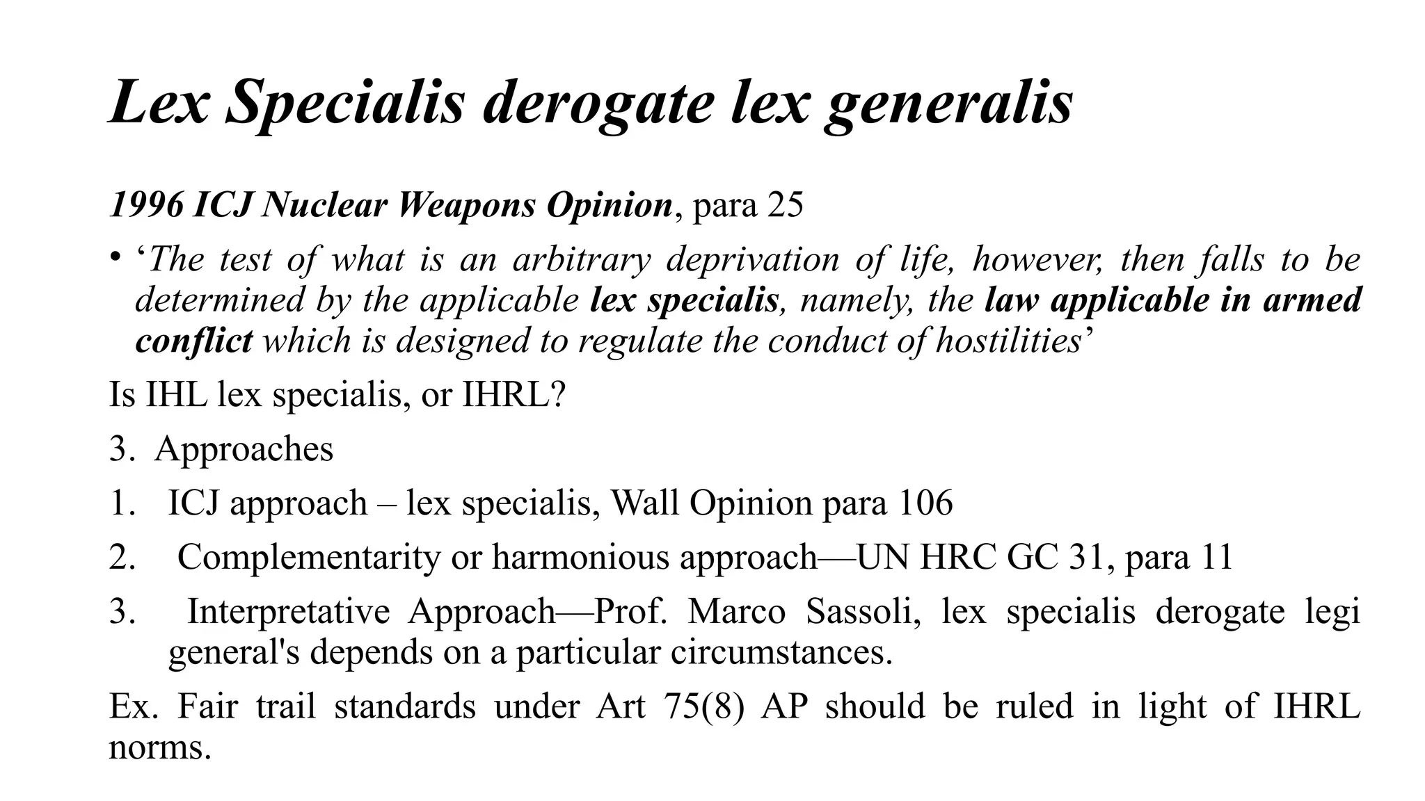 Lex Specialis derogate lex generalis
1996 ICJ Nuclear Weapons Opinion, para 25
• ‘The test of what is an arbitrary deprivation of life, however, then falls to be
determined by the applicable lex specialis, namely, the law applicable in armed
conflict which is designed to regulate the conduct of hostilities’
Is IHL lex specialis, or IHRL?
3. Approaches
1. ICJ approach – lex specialis, Wall Opinion para 106
2. Complementarity or harmonious approach—UN HRC GC 31, para 11
3. Interpretative Approach—Prof. Marco Sassoli, lex specialis derogate legi
general's depends on a particular circumstances.
Ex. Fair trail standards under Art 75(8) AP should be ruled in light of IHRL
norms.
 