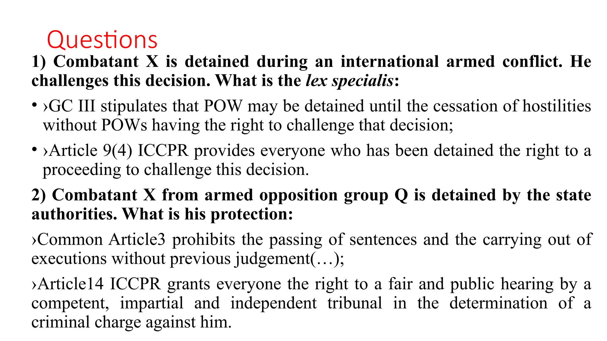 Questions
1) Combatant X is detained during an international armed conflict. He
challenges this decision. What is the lex specialis:
• ›GC III stipulates that POW may be detained until the cessation of hostilities
without POWs having the right to challenge that decision;
• ›Article 9(4) ICCPR provides everyone who has been detained the right to a
proceeding to challenge this decision.
2) Combatant X from armed opposition group Q is detained by the state
authorities. What is his protection:
›Common Article3 prohibits the passing of sentences and the carrying out of
executions without previous judgement(…);
›Article14 ICCPR grants everyone the right to a fair and public hearing by a
competent, impartial and independent tribunal in the determination of a
criminal charge against him.
 