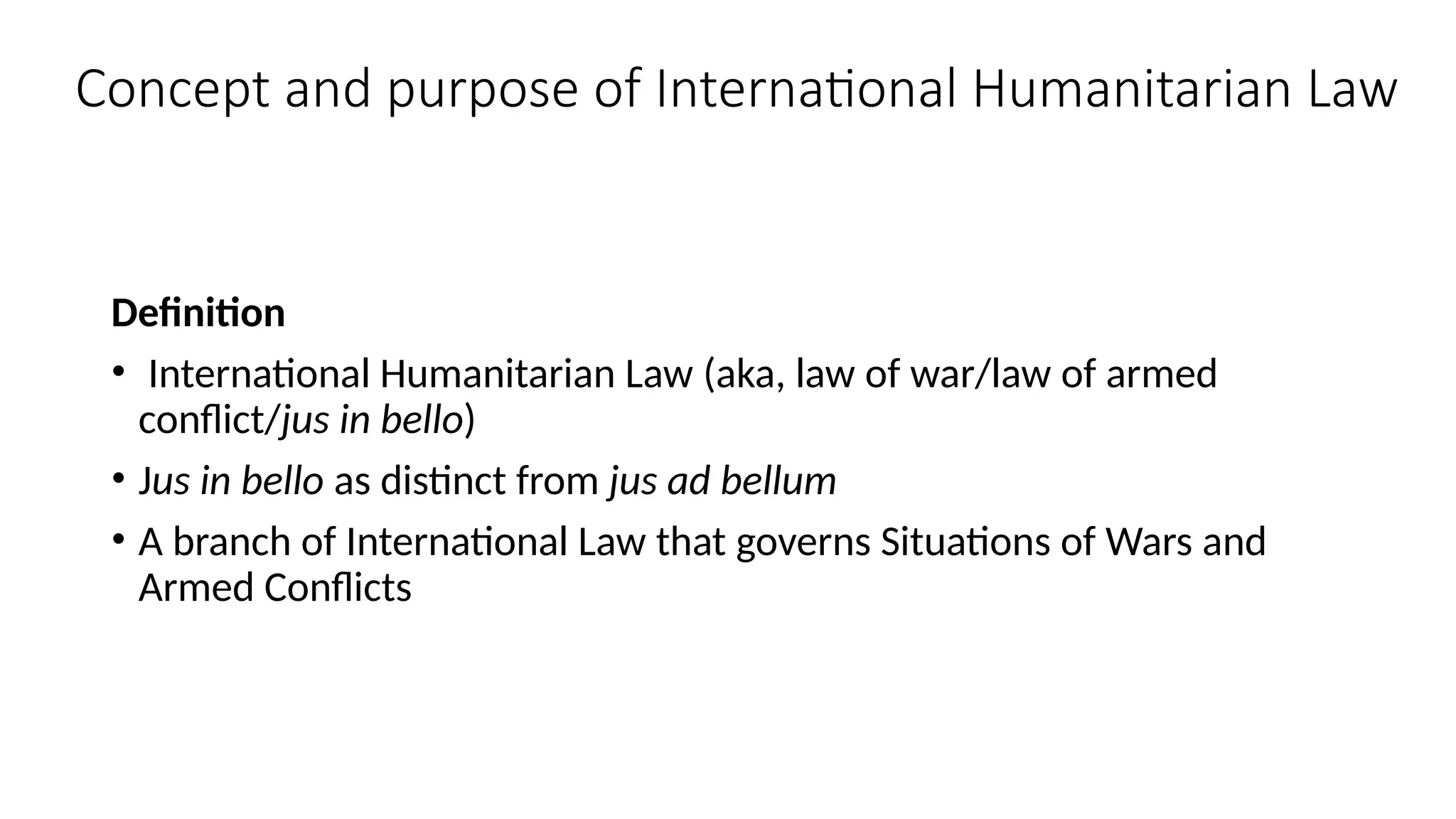 Concept and purpose of International Humanitarian Law
Definition
• International Humanitarian Law (aka, law of war/law of armed
conflict/jus in bello)
• Jus in bello as distinct from jus ad bellum
• A branch of International Law that governs Situations of Wars and
Armed Conflicts
 