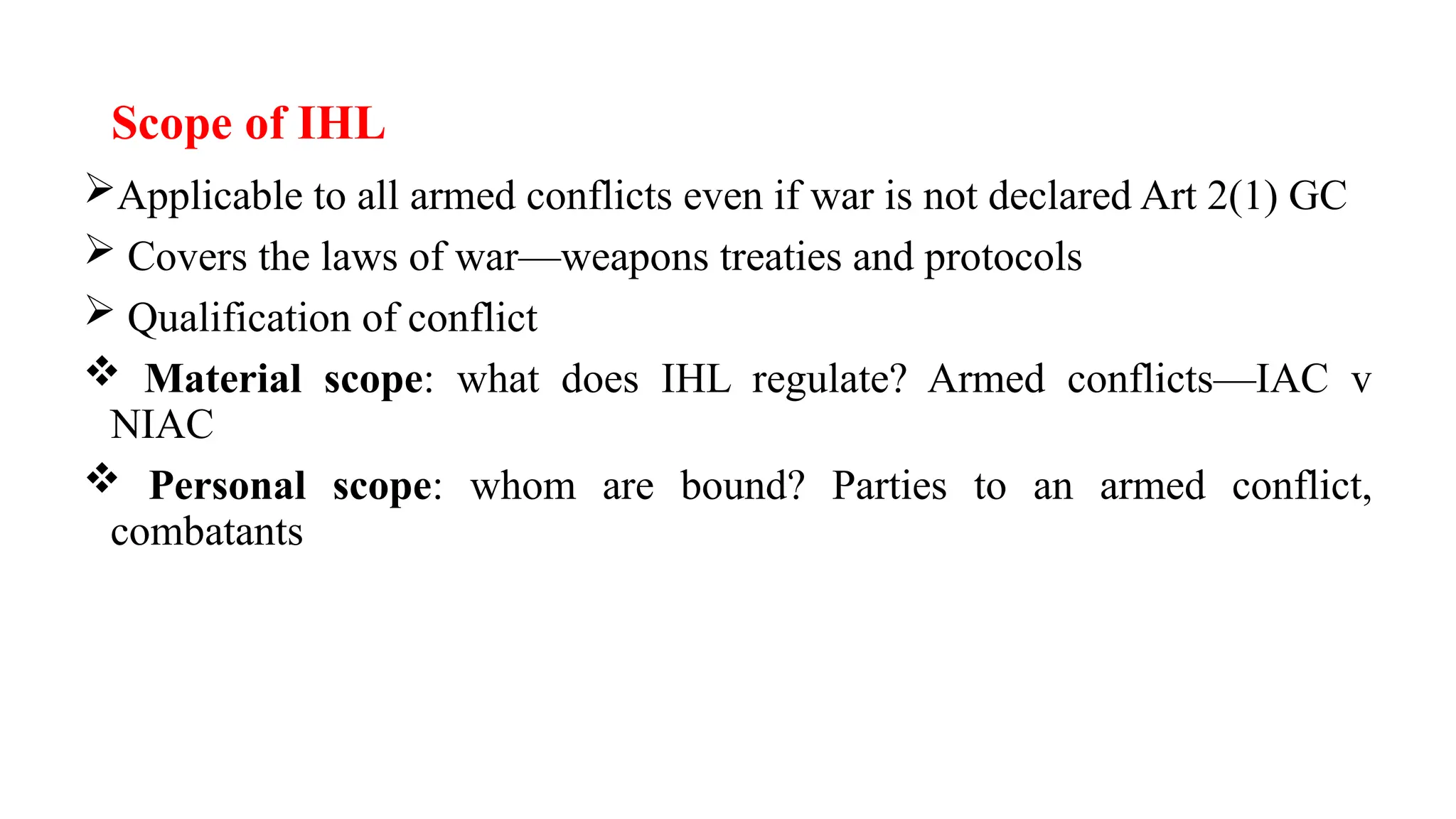 Scope of IHL
Applicable to all armed conflicts even if war is not declared Art 2(1) GC
 Covers the laws of war—weapons treaties and protocols
 Qualification of conflict
 Material scope: what does IHL regulate? Armed conflicts—IAC v
NIAC
 Personal scope: whom are bound? Parties to an armed conflict,
combatants
 
