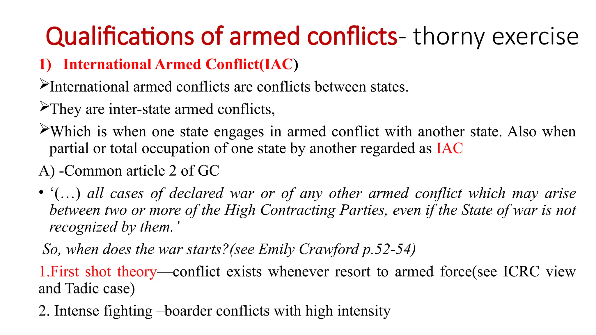 Qualifications of armed conflicts- thorny exercise
1) International Armed Conflict(IAC)
International armed conflicts are conflicts between states.
They are inter-state armed conflicts,
Which is when one state engages in armed conflict with another state. Also when
partial or total occupation of one state by another regarded as IAC
A) -Common article 2 of GC
• ‘(…) all cases of declared war or of any other armed conflict which may arise
between two or more of the High Contracting Parties, even if the State of war is not
recognized by them.’
So, when does the war starts?(see Emily Crawford p.52-54)
1.First shot theory—conflict exists whenever resort to armed force(see ICRC view
and Tadic case)
2. Intense fighting –boarder conflicts with high intensity
 