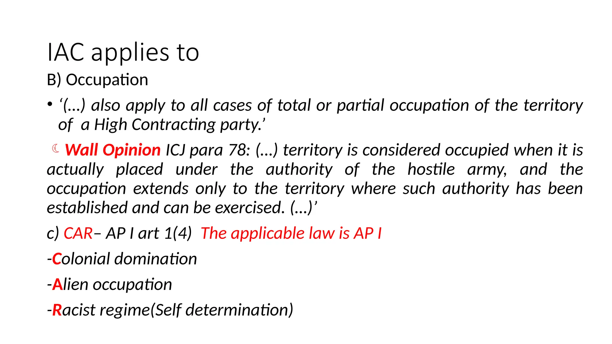 IAC applies to
B) Occupation
• ‘(…) also apply to all cases of total or partial occupation of the territory
of a High Contracting party.’
Wall Opinion ICJ para 78: (…) territory is considered occupied when it is
actually placed under the authority of the hostile army, and the
occupation extends only to the territory where such authority has been
established and can be exercised. (…)’
c) CAR– AP I art 1(4) The applicable law is AP I
-Colonial domination
-Alien occupation
-Racist regime(Self determination)
 