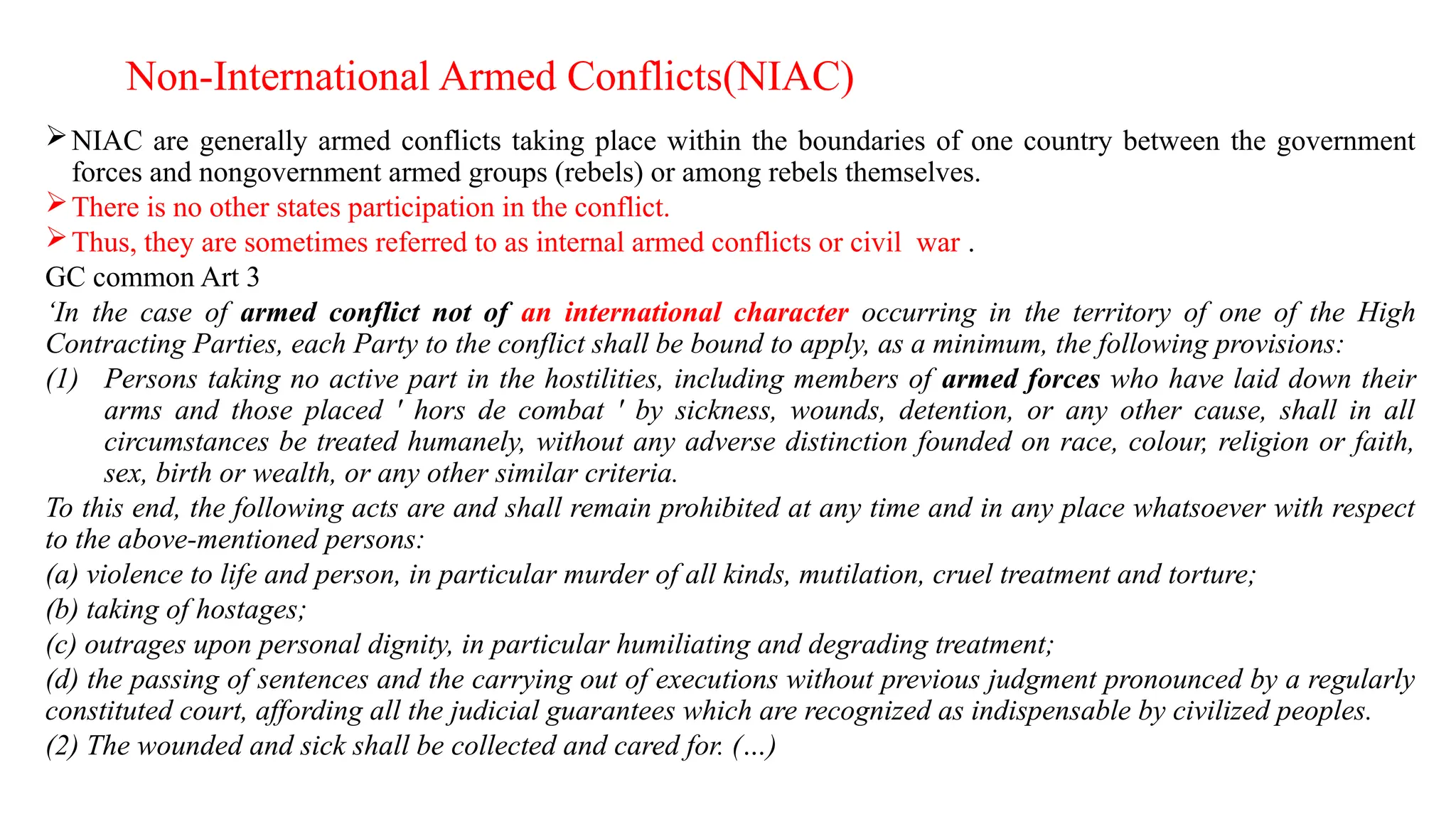 Non-International Armed Conflicts(NIAC)
NIAC are generally armed conflicts taking place within the boundaries of one country between the government
forces and nongovernment armed groups (rebels) or among rebels themselves.
There is no other states participation in the conflict.
Thus, they are sometimes referred to as internal armed conflicts or civil war .
GC common Art 3
‘In the case of armed conflict not of an international character occurring in the territory of one of the High
Contracting Parties, each Party to the conflict shall be bound to apply, as a minimum, the following provisions:
(1) Persons taking no active part in the hostilities, including members of armed forces who have laid down their
arms and those placed ' hors de combat ' by sickness, wounds, detention, or any other cause, shall in all
circumstances be treated humanely, without any adverse distinction founded on race, colour, religion or faith,
sex, birth or wealth, or any other similar criteria.
To this end, the following acts are and shall remain prohibited at any time and in any place whatsoever with respect
to the above-mentioned persons:
(a) violence to life and person, in particular murder of all kinds, mutilation, cruel treatment and torture;
(b) taking of hostages;
(c) outrages upon personal dignity, in particular humiliating and degrading treatment;
(d) the passing of sentences and the carrying out of executions without previous judgment pronounced by a regularly
constituted court, affording all the judicial guarantees which are recognized as indispensable by civilized peoples.
(2) The wounded and sick shall be collected and cared for. (…)
 