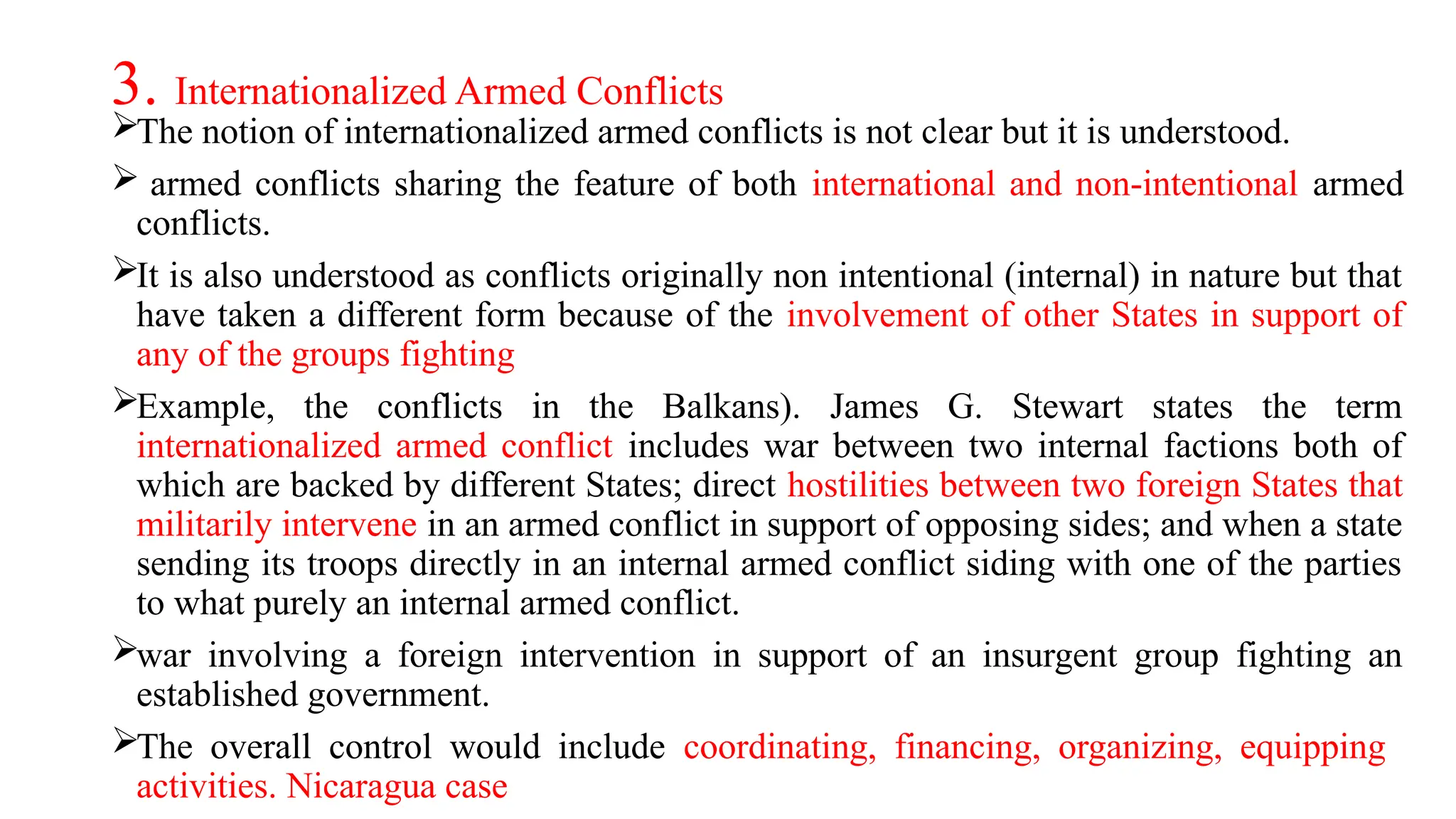 3. Internationalized Armed Conflicts
The notion of internationalized armed conflicts is not clear but it is understood.
 armed conflicts sharing the feature of both international and non-intentional armed
conflicts.
It is also understood as conflicts originally non intentional (internal) in nature but that
have taken a different form because of the involvement of other States in support of
any of the groups fighting
Example, the conflicts in the Balkans). James G. Stewart states the term
internationalized armed conflict includes war between two internal factions both of
which are backed by different States; direct hostilities between two foreign States that
militarily intervene in an armed conflict in support of opposing sides; and when a state
sending its troops directly in an internal armed conflict siding with one of the parties
to what purely an internal armed conflict.
war involving a foreign intervention in support of an insurgent group fighting an
established government.
The overall control would include coordinating, financing, organizing, equipping
activities. Nicaragua case
 