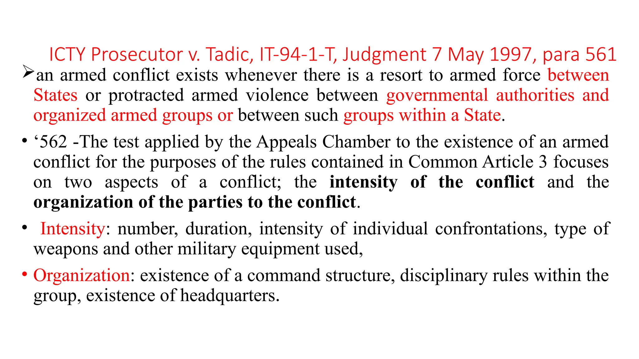 ICTY Prosecutor v. Tadic, IT-94-1-T, Judgment 7 May 1997, para 561
an armed conflict exists whenever there is a resort to armed force between
States or protracted armed violence between governmental authorities and
organized armed groups or between such groups within a State.
• ‘562 -The test applied by the Appeals Chamber to the existence of an armed
conflict for the purposes of the rules contained in Common Article 3 focuses
on two aspects of a conflict; the intensity of the conflict and the
organization of the parties to the conflict.
• Intensity: number, duration, intensity of individual confrontations, type of
weapons and other military equipment used,
• Organization: existence of a command structure, disciplinary rules within the
group, existence of headquarters.
 