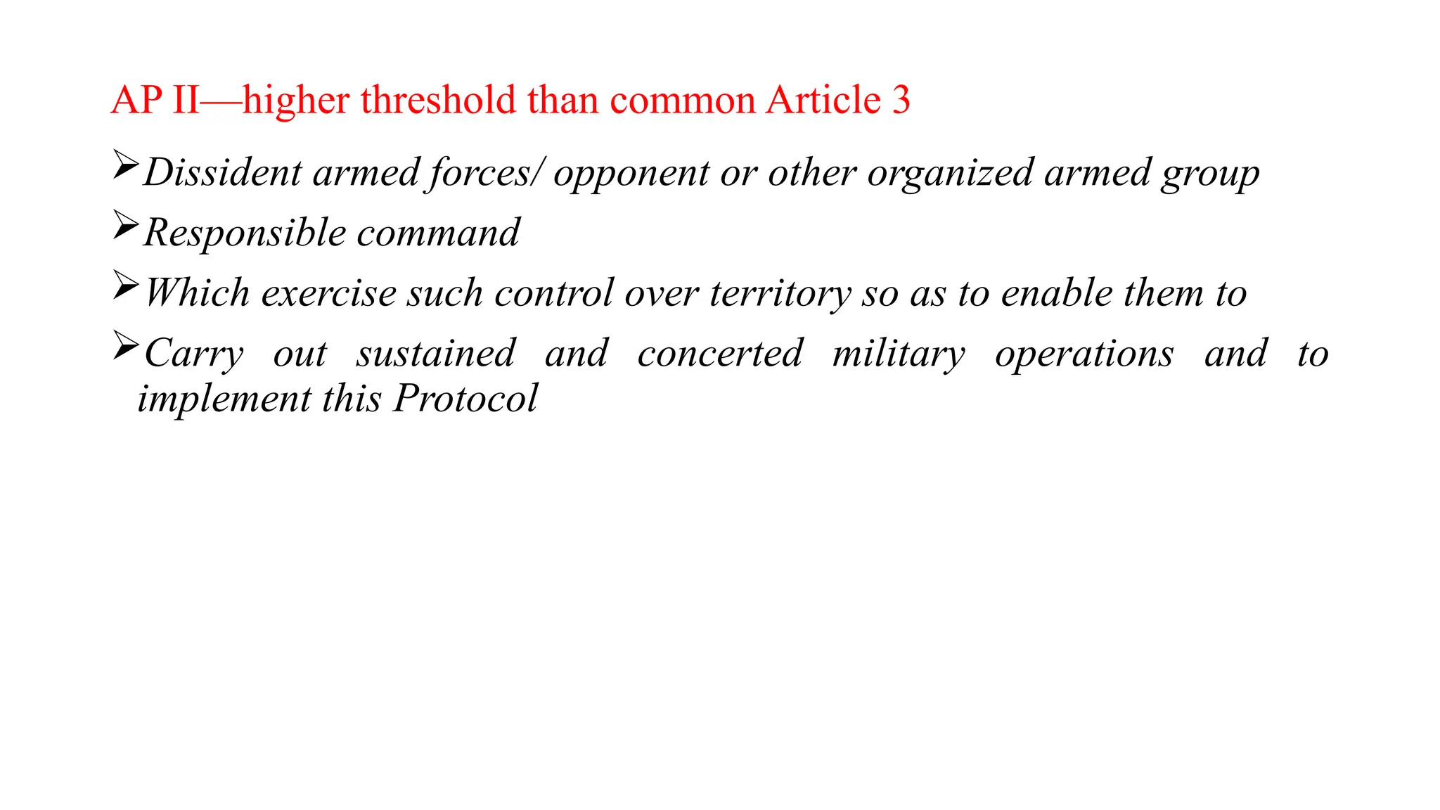 AP II—higher threshold than common Article 3
Dissident armed forces/ opponent or other organized armed group
Responsible command
Which exercise such control over territory so as to enable them to
Carry out sustained and concerted military operations and to
implement this Protocol
 