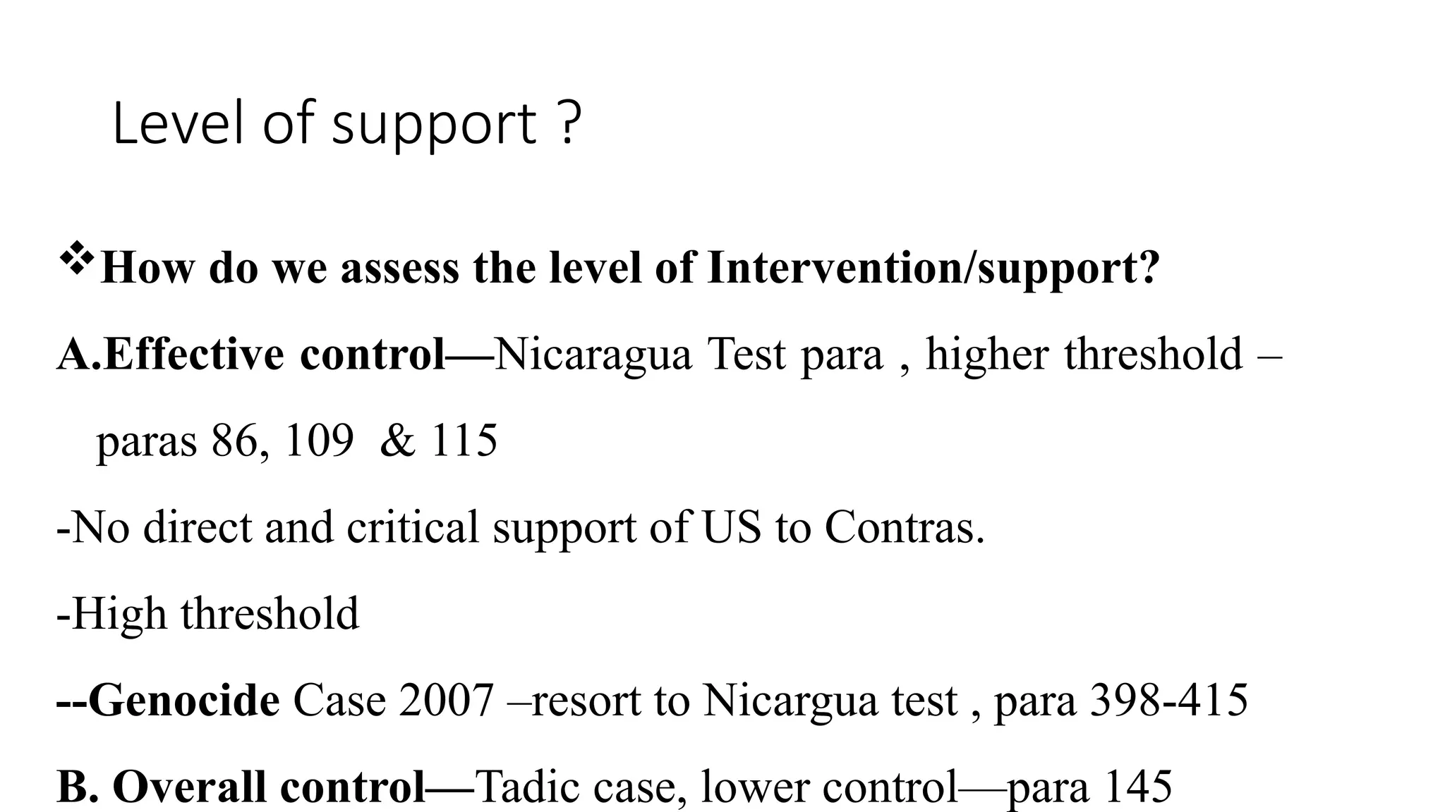 Level of support ?
How do we assess the level of Intervention/support?
A.Effective control—Nicaragua Test para , higher threshold –
paras 86, 109 & 115
-No direct and critical support of US to Contras.
-High threshold
--Genocide Case 2007 –resort to Nicargua test , para 398-415
B. Overall control—Tadic case, lower control—para 145
 