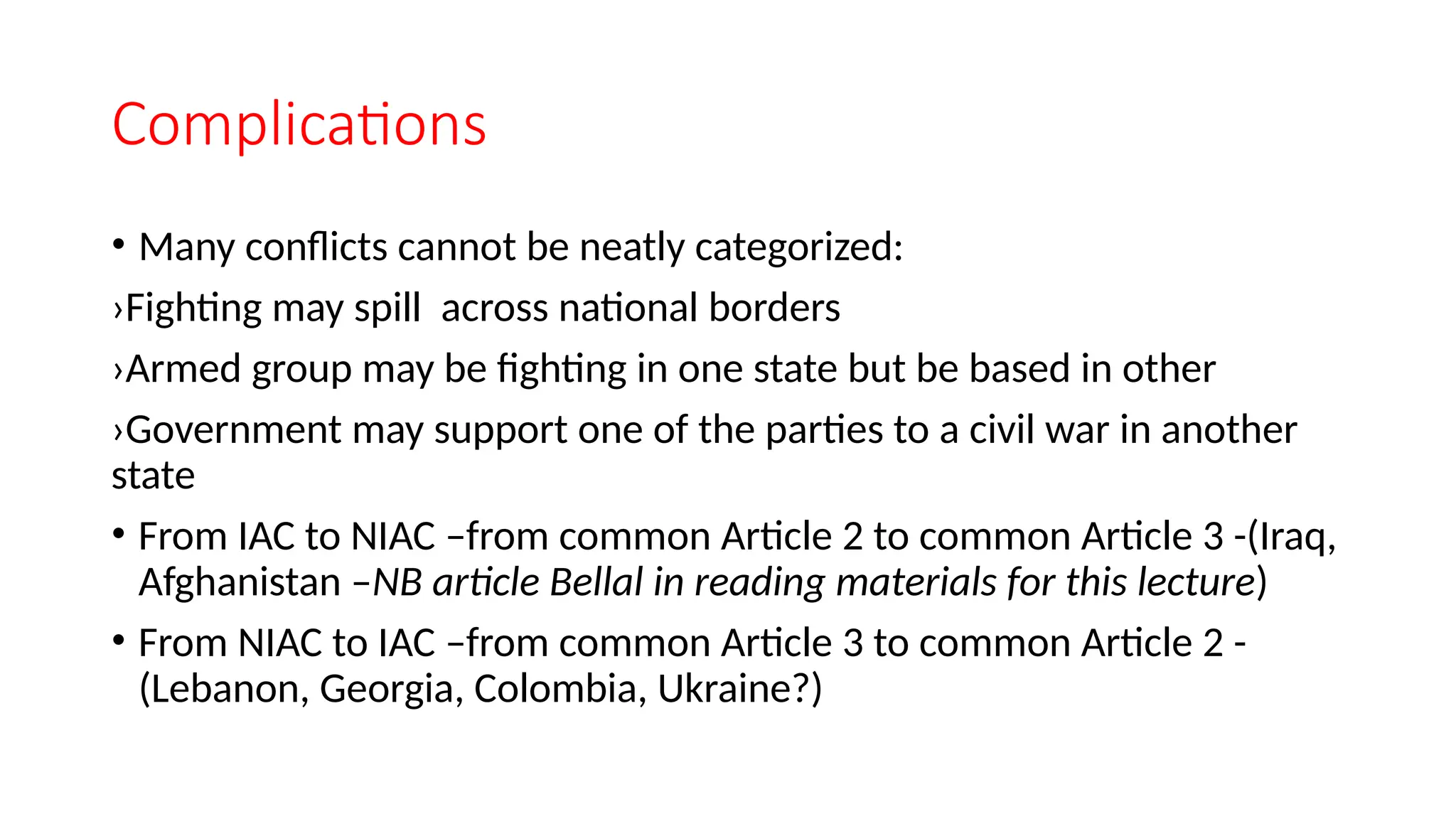 Complications
• Many conflicts cannot be neatly categorized:
›Fighting may spill across national borders
›Armed group may be fighting in one state but be based in other
›Government may support one of the parties to a civil war in another
state
• From IAC to NIAC –from common Article 2 to common Article 3 -(Iraq,
Afghanistan –NB article Bellal in reading materials for this lecture)
• From NIAC to IAC –from common Article 3 to common Article 2 -
(Lebanon, Georgia, Colombia, Ukraine?)
 