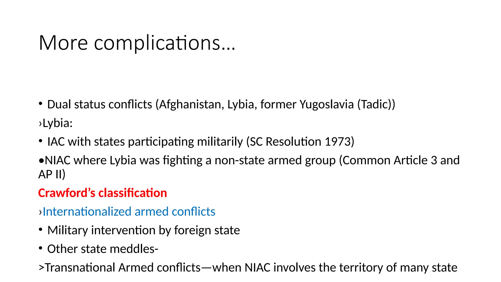 More complications…
• Dual status conflicts (Afghanistan, Lybia, former Yugoslavia (Tadic))
›Lybia:
• IAC with states participating militarily (SC Resolution 1973)
•NIAC where Lybia was fighting a non-state armed group (Common Article 3 and
AP II)
Crawford’s classification
›Internationalized armed conflicts
• Military intervention by foreign state
• Other state meddles-
>Transnational Armed conflicts—when NIAC involves the territory of many state
 