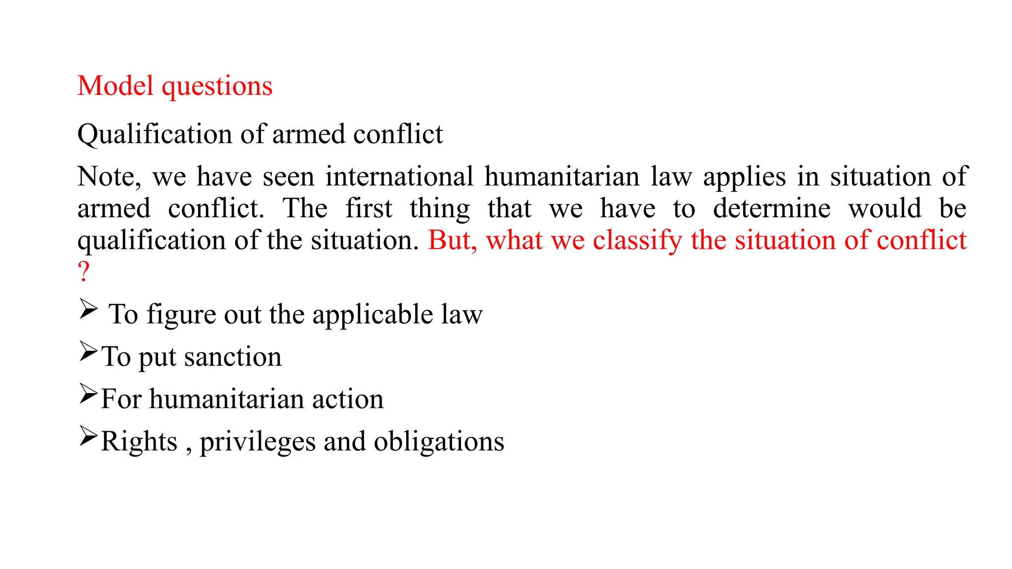 Model questions
Qualification of armed conflict
Note, we have seen international humanitarian law applies in situation of
armed conflict. The first thing that we have to determine would be
qualification of the situation. But, what we classify the situation of conflict
?
 To figure out the applicable law
To put sanction
For humanitarian action
Rights , privileges and obligations
 