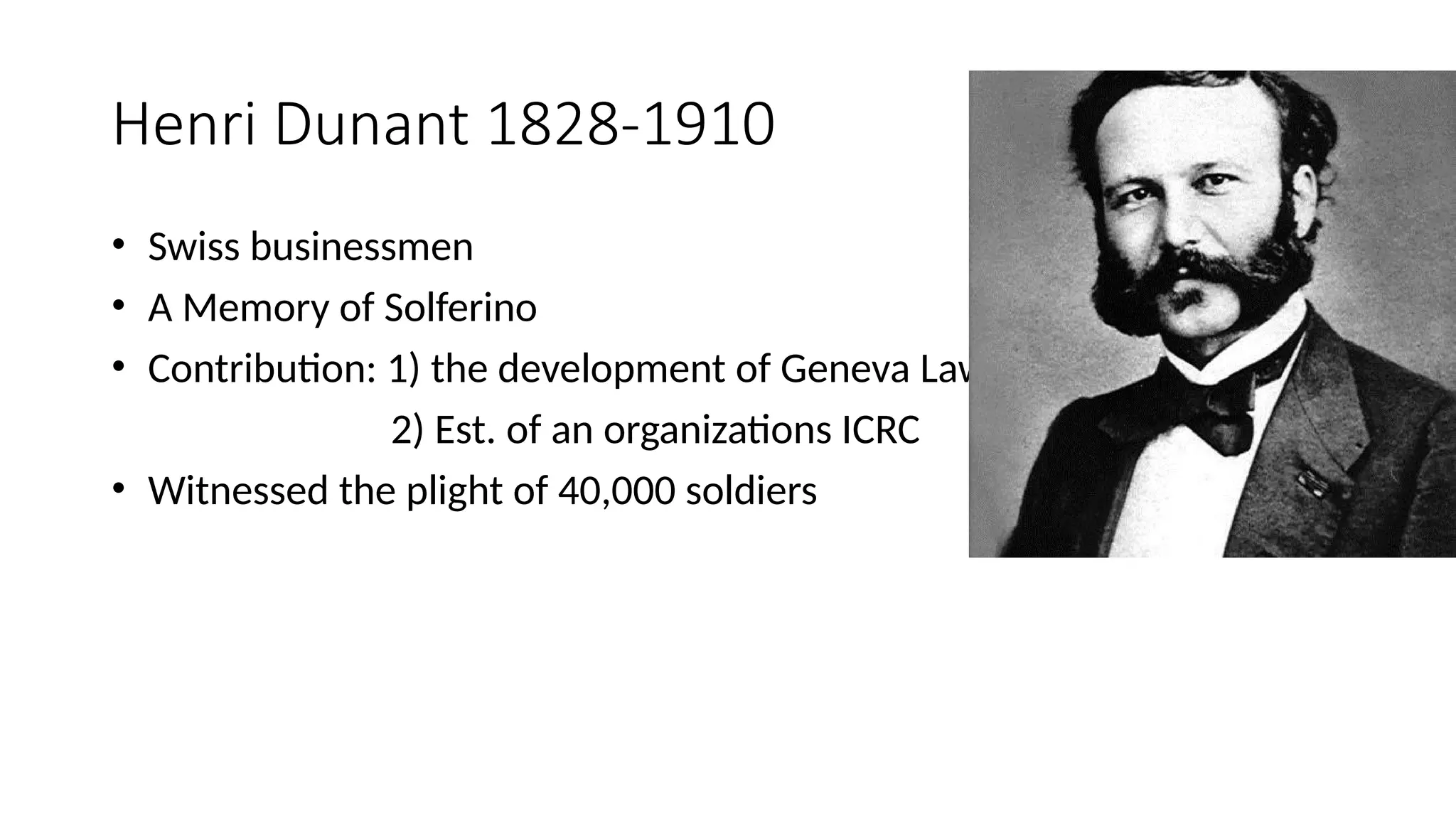 Henri Dunant 1828-1910
• Swiss businessmen
• A Memory of Solferino
• Contribution: 1) the development of Geneva Law
2) Est. of an organizations ICRC
• Witnessed the plight of 40,000 soldiers
 