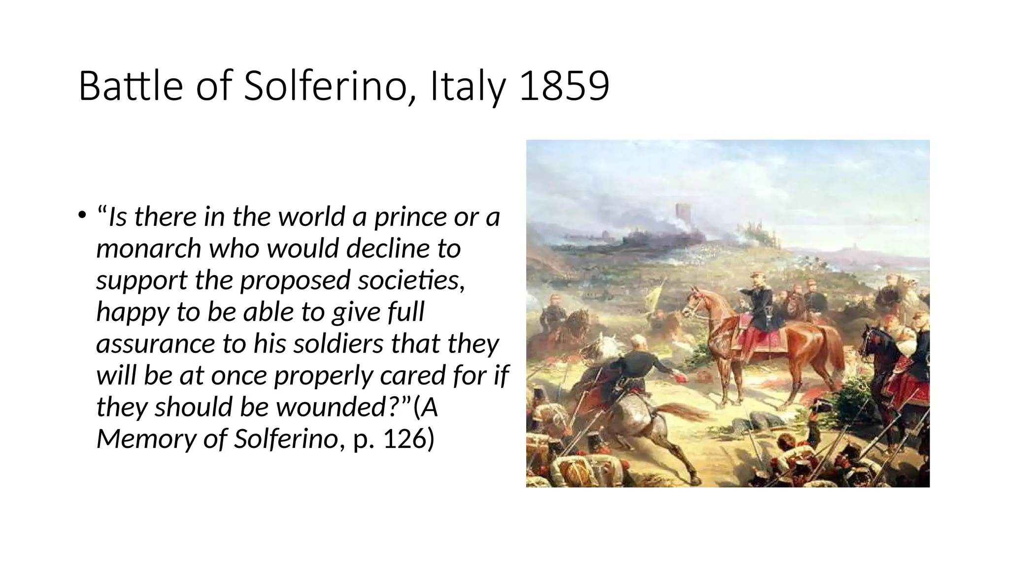 Battle of Solferino, Italy 1859
• “Is there in the world a prince or a
monarch who would decline to
support the proposed societies,
happy to be able to give full
assurance to his soldiers that they
will be at once properly cared for if
they should be wounded?”(A
Memory of Solferino, p. 126)
 