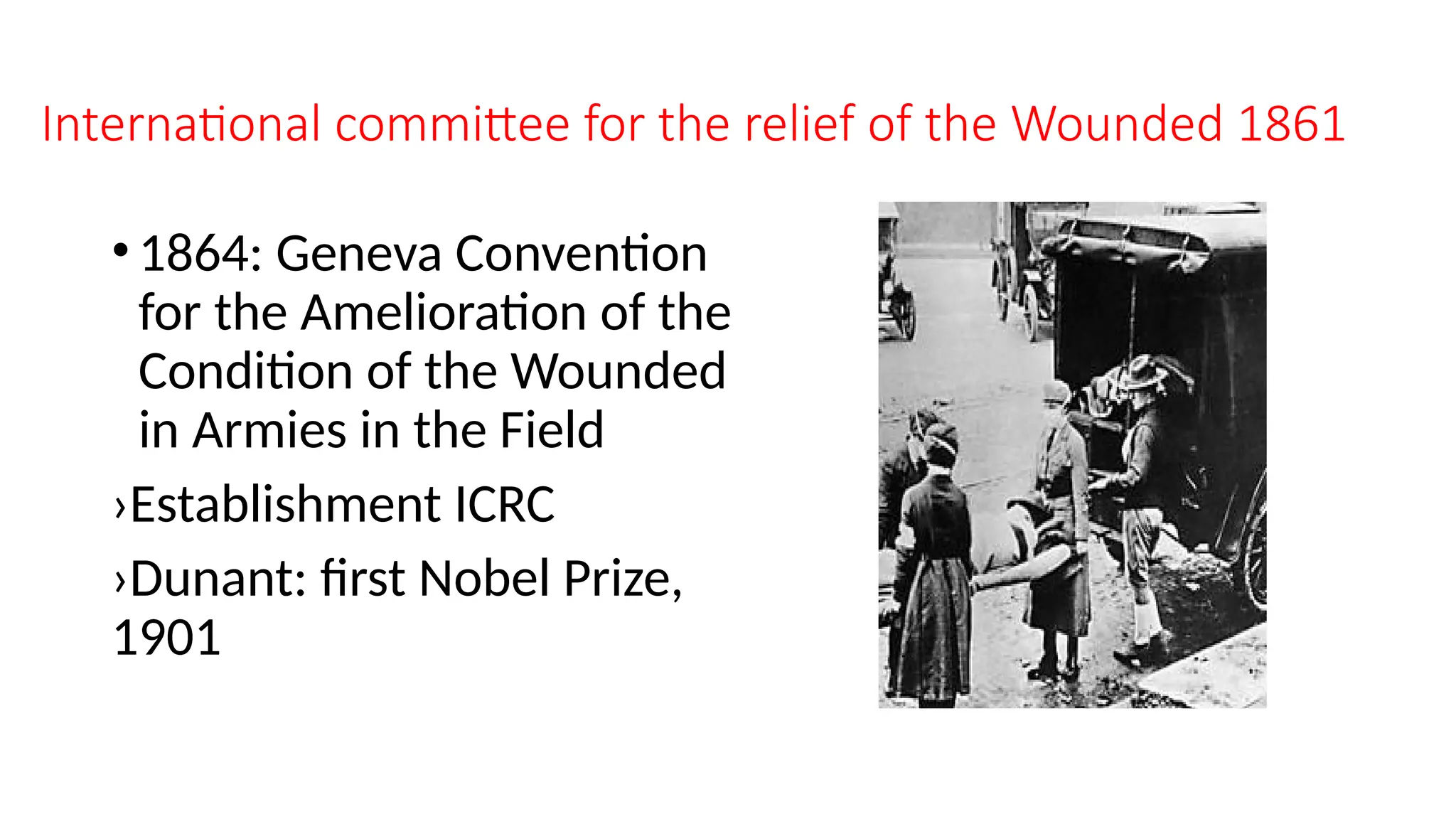 International committee for the relief of the Wounded 1861
•1864: Geneva Convention
for the Amelioration of the
Condition of the Wounded
in Armies in the Field
›Establishment ICRC
›Dunant: first Nobel Prize,
1901
 