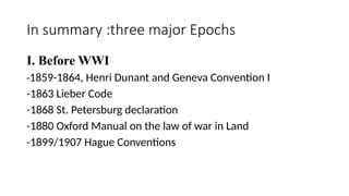 In summary :three major Epochs
I. Before WWI
-1859-1864, Henri Dunant and Geneva Convention I
-1863 Lieber Code
-1868 St. Petersburg declaration
-1880 Oxford Manual on the law of war in Land
-1899/1907 Hague Conventions
 