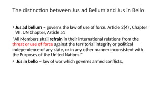 The distinction between Jus ad Bellum and Jus in Bello
• Jus ad bellum – governs the law of use of force. Article 2(4) , Chapter
VII, UN Chapter, Article 51
“All Members shall refrain in their international relations from the
threat or use of force against the territorial integrity or political
independence of any state, or in any other manner inconsistent with
the Purposes of the United Nations.”
• Jus in bello – law of war which governs armed conflicts.
 