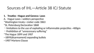 Sources of IHL—Article 38 ICJ Statute
1. Treaties –Hague and Geneva Laws
A. Hague Laws—soldiers perspective
*Washington treaty—Lieber code 1863
*St. Petersburg Declaration 1868
limitations to the use of exploding or inflammable projectiles –400gm
Prohibition of “unnecessary suffering”
*The Hague 1899 and 1907
--1899(disarmament) expanding bullets
--1907 Martens Clause
 