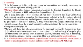 2. Humanity
It is forbidden to inflict suffering, injury or destruction not actually necessary to
accomplish a legitimate military purpose.
Martens Clause after Fyodor Fyodorovich Martens, the Russian delegate at the Hague
Peace Conferences in 1899 and was based upon his words:
Until a more complete code of the laws of war has been issued, the High Contracting
Parties deem it expedient to declare that, in cases not included in the Regulations adopted
by them, the inhabitants and the belligerents remain under the protection and the rule of
the principles of the law of nations, as they result from the usages established among
civilized peoples, from the laws of humanity, and the dictates of the public conscience.
Compare article 1(1) AP I
Martens laid down the following principle for cases not covered by humanitarian law:
(...) civilians and combatants remain under the protection and authority of the principles
of international law derived from established custom, from the principles of humanity,
and from the dictates of public conscience. This, also known as the Martens clause,
it is prohibited to employ weapons, projectiles and material and methods of warfare of a
nature to cause superfluous injuries and unnecessary suffering (API, Art 35.2)
 