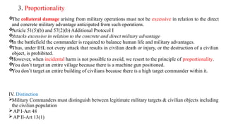 3. Proportionality

The collateral damage arising from military operations must not be excessive in relation to the direct
and concrete military advantage anticipated from such operations.

Article 51(5)(b) and 57(2)(b) Additional Protocol I

Attacks excessive in relation to the concrete and direct military advantage

In the battlefield the commander is required to balance human life and military advantages.

Thus, under IHL not every attack that results in civilian death or injury, or the destruction of a civilian
object, is prohibited.

However, when incidental harm is not possible to avoid, we resort to the principle of proportionality.

You don’t target an entire village because there is a machine gun positioned.

You don’t target an entire building of civilians because there is a high target commander within it.
IV. Distinction
Military Commanders must distinguish between legitimate military targets & civilian objects including
the civilian population
AP I-Art 48
AP II-Art 13(1)
 