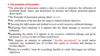 4. The principle of Precaution
The principle of precaution entails a duty to avoid or minimize the inflection of
incidental death, injury and destruction on persons and objects protected against
direct attack.
The Principle of precaution among others include ;

The verification of the fact that the target is indeed military objective,

Choosing the right means and method so as to avoid excessive collateral damage,

Refraining from attacking if it appears that the likely damage is excessive and
collateral,

Suspending the attack if it appears to be excessive collateral damage and given
advanced warnings so that civilians would leave.

IHL requires an attacker to undertake “feasible precautions” to avoid and/or
minimize any incidental loss of civilian life, injury to civilians and damage to
civilian objects.

Parties to a conflict “must do everything feasible to verify that targets are military
objectives.
 