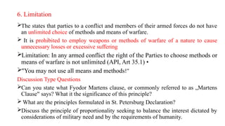 6. Limitation
The states that parties to a conflict and members of their armed forces do not have
an unlimited choice of methods and means of warfare.
 It is prohibited to employ weapons or methods of warfare of a nature to cause
unnecessary losses or excessive suffering
Limitation: In any armed conflict the right of the Parties to choose methods or
means of warfare is not unlimited (API, Art 35.1) •
"You may not use all means and methods!"
Discussion Type Questions
Can you state what Fyodor Martens clause, or commonly referred to as „Martens
Clause says? What it the significance of this principle?
‟
 What are the principles formulated in St. Petersburg Declaration?
Discuss the principle of proportionality seeking to balance the interest dictated by
considerations of military need and by the requirements of humanity.
 