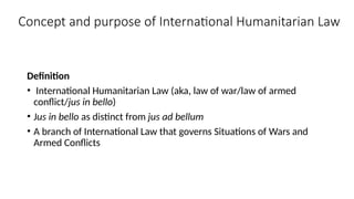 Concept and purpose of International Humanitarian Law
Definition
• International Humanitarian Law (aka, law of war/law of armed
conflict/jus in bello)
• Jus in bello as distinct from jus ad bellum
• A branch of International Law that governs Situations of Wars and
Armed Conflicts
 