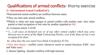 Qualifications of armed conflicts- thorny exercise
1) International Armed Conflict(IAC)
International armed conflicts are conflicts between states.
They are inter-state armed conflicts,
Which is when one state engages in armed conflict with another state. Also when
partial or total occupation of one state by another regarded as IAC
A) -Common article 2 of GC
• ‘(…) all cases of declared war or of any other armed conflict which may arise
between two or more of the High Contracting Parties, even if the State of war is not
recognized by them.’
So, when does the war starts?(see Emily Crawford p.52-54)
1.First shot theory—conflict exists whenever resort to armed force(see ICRC view
and Tadic case)
2. Intense fighting –boarder conflicts with high intensity
 