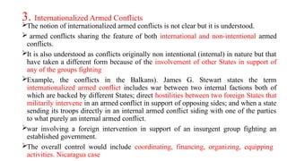 3. Internationalized Armed Conflicts
The notion of internationalized armed conflicts is not clear but it is understood.
 armed conflicts sharing the feature of both international and non-intentional armed
conflicts.
It is also understood as conflicts originally non intentional (internal) in nature but that
have taken a different form because of the involvement of other States in support of
any of the groups fighting
Example, the conflicts in the Balkans). James G. Stewart states the term
internationalized armed conflict includes war between two internal factions both of
which are backed by different States; direct hostilities between two foreign States that
militarily intervene in an armed conflict in support of opposing sides; and when a state
sending its troops directly in an internal armed conflict siding with one of the parties
to what purely an internal armed conflict.
war involving a foreign intervention in support of an insurgent group fighting an
established government.
The overall control would include coordinating, financing, organizing, equipping
activities. Nicaragua case
 