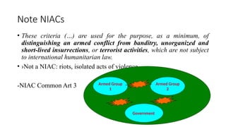 Note NIACs
• These criteria (…) are used for the purpose, as a minimum, of
distinguishing an armed conflict from banditry, unorganized and
short-lived insurrections, or terrorist activities, which are not subject
to international humanitarian law.
• ›Not a NIAC: riots, isolated acts of violence
-NIAC Common Art 3 Armed Group
1
Armed Group
2
Government
 