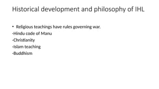 Historical development and philosophy of IHL
• Religious teachings have rules governing war.
-Hindu code of Manu
-Christianity
-Islam teaching
-Buddhism
 