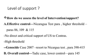 Level of support ?
How do we assess the level of Intervention/support?
A.Effective control—Nicaragua Test para , higher threshold –
paras 86, 109 & 115
-No direct and critical support of US to Contras.
-High threshold
--Genocide Case 2007 –resort to Nicargua test , para 398-415
B. Overall control—Tadic case, lower control—para 145
 